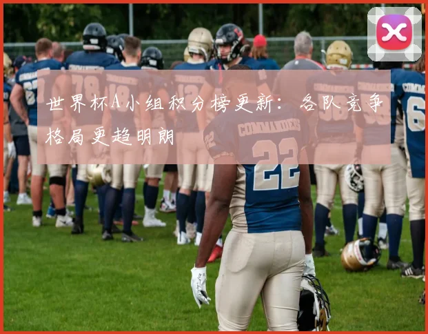 世界杯A小组积分榜更新:各队竞争格局更趋明朗