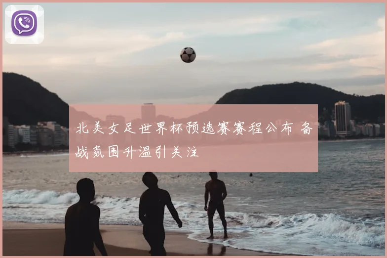 北美女足世界杯预选赛赛程公布 备战氛围升温引关注